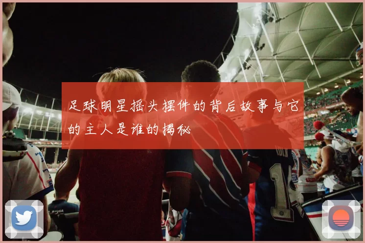 足球明星摇头摆件的背后故事与它的主人是谁的揭秘