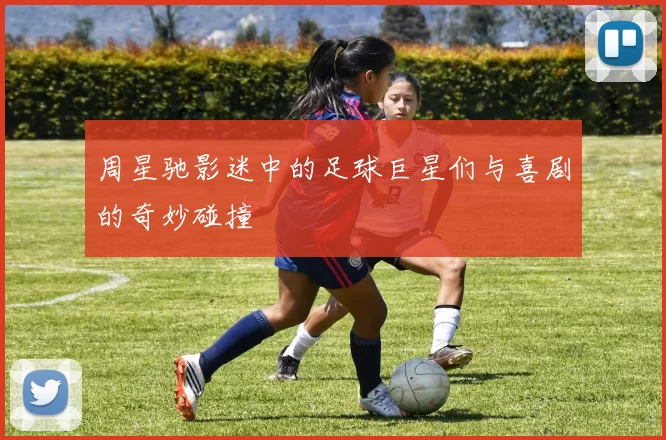 周星驰影迷中的足球巨星们与喜剧的奇妙碰撞