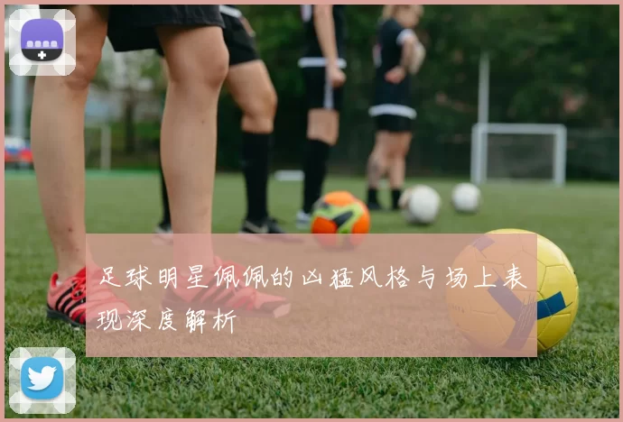 足球明星佩佩的凶猛风格与场上表现深度解析