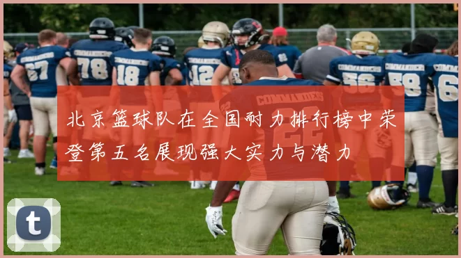 北京篮球队在全国耐力排行榜中荣登第五名展现强大实力与潜力