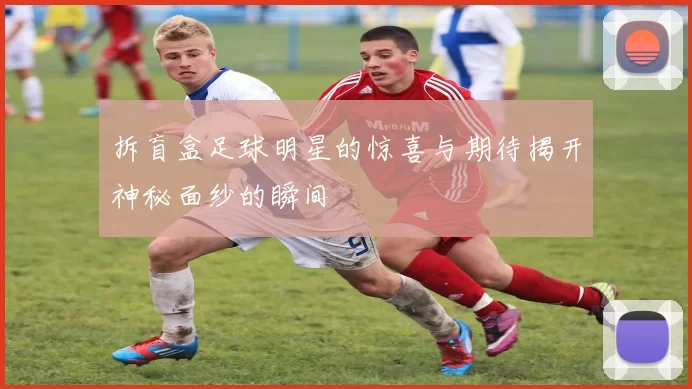 拆盲盒足球明星的惊喜与期待揭开神秘面纱的瞬间