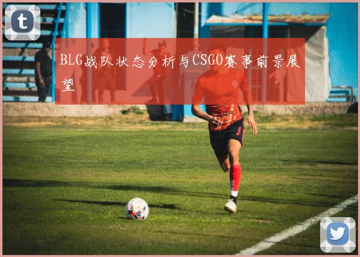 BLG战队状态分析与CSGO赛事前景展望