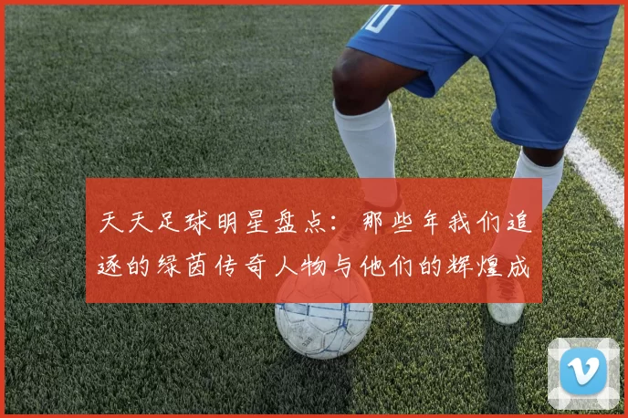 天天足球明星盘点：那些年我们追逐的绿茵传奇人物与他们的辉煌成就