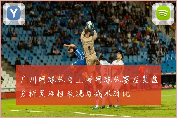 广州网球队与上海网球队赛后复盘分析灵活性表现与战术对比