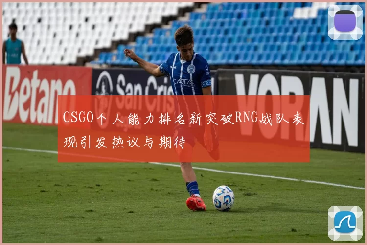 CSGO个人能力排名新突破RNG战队表现引发热议与期待
