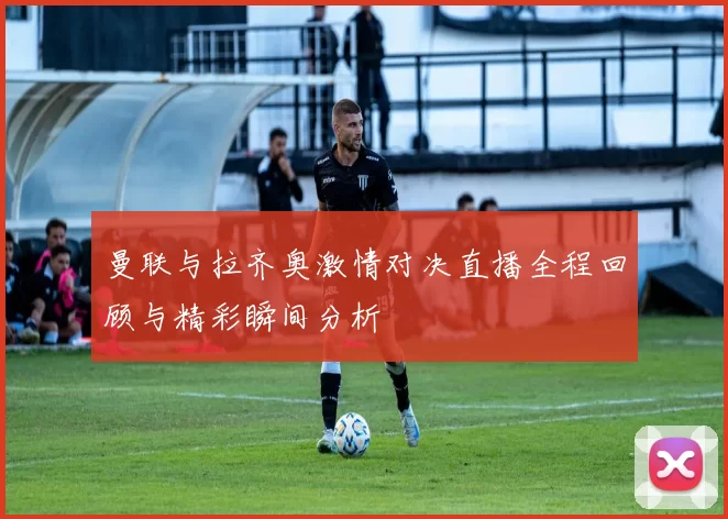 曼联与拉齐奥激情对决直播全程回顾与精彩瞬间分析