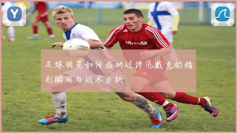 足球明星如何成功过掉范戴克的精彩瞬间与战术分析