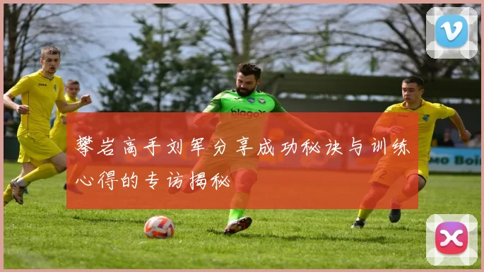 攀岩高手刘军分享成功秘诀与训练心得的专访揭秘