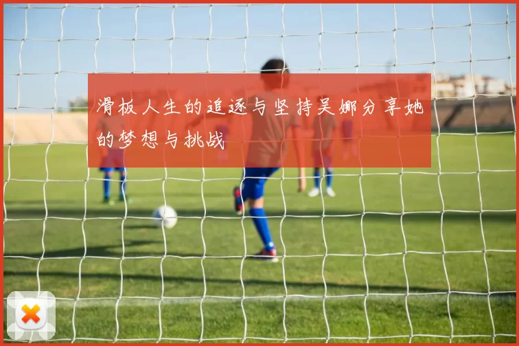 滑板人生的追逐与坚持吴娜分享她的梦想与挑战