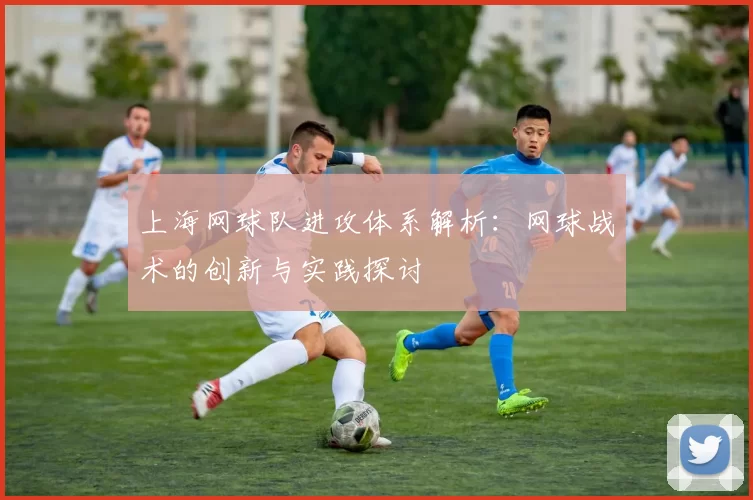 上海网球队进攻体系解析：网球战术的创新与实践探讨