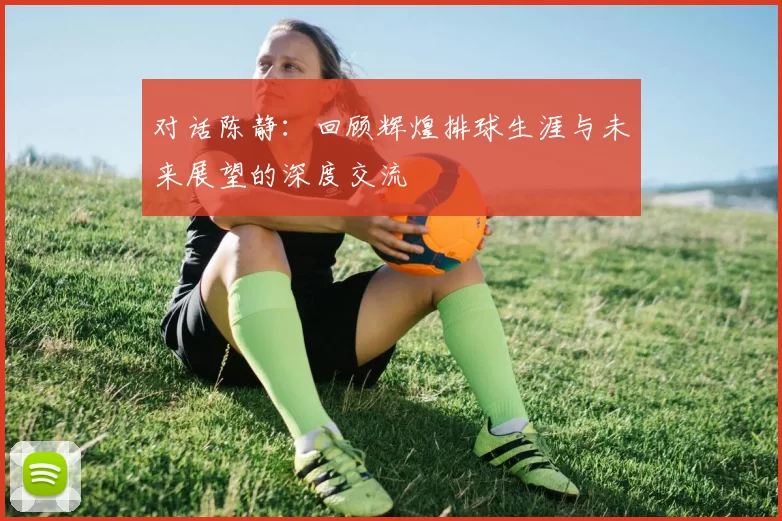 对话陈静：回顾辉煌排球生涯与未来展望的深度交流