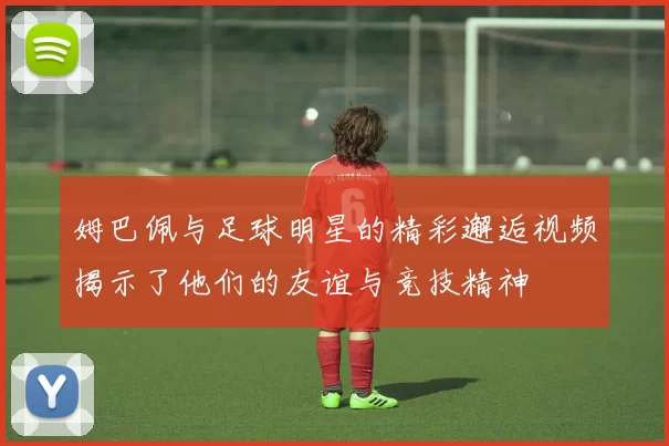 姆巴佩与足球明星的精彩邂逅视频揭示了他们的友谊与竞技精神