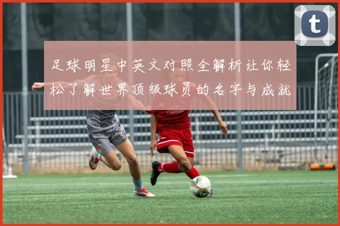 足球明星中英文对照全解析让你轻松了解世界顶级球员的名字与成就