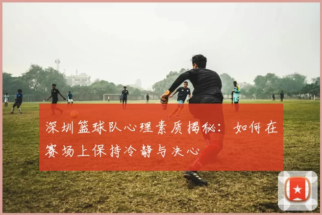 深圳篮球队心理素质揭秘：如何在赛场上保持冷静与决心