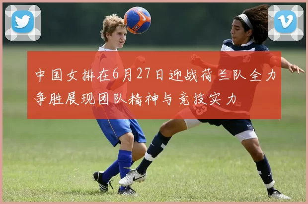 中国女排在6月27日迎战荷兰队全力争胜展现团队精神与竞技实力