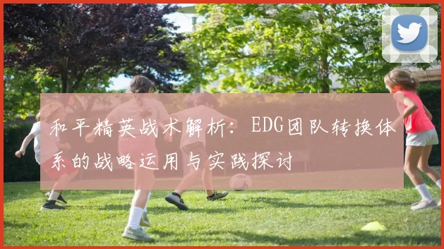 和平精英战术解析：EDG团队转换体系的战略运用与实践探讨