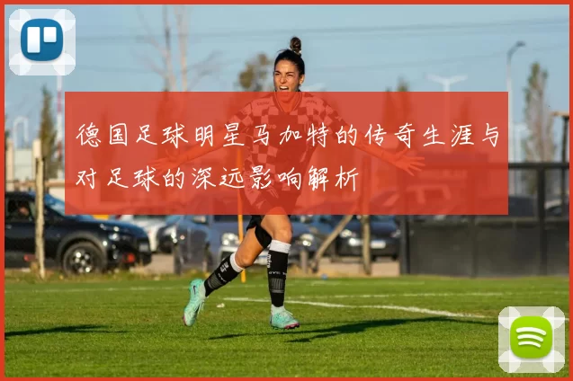 德国足球明星马加特的传奇生涯与对足球的深远影响解析