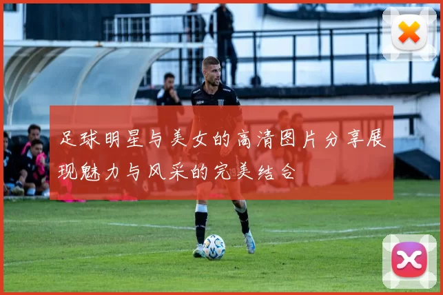 足球明星与美女的高清图片分享展现魅力与风采的完美结合