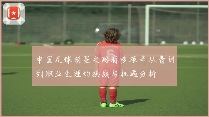 中国足球明星之路有多艰辛从青训到职业生涯的挑战与机遇分析