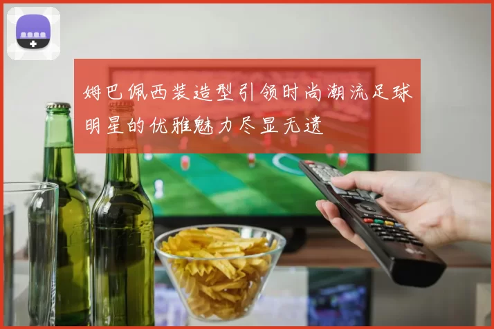 姆巴佩西装造型引领时尚潮流足球明星的优雅魅力尽显无遗