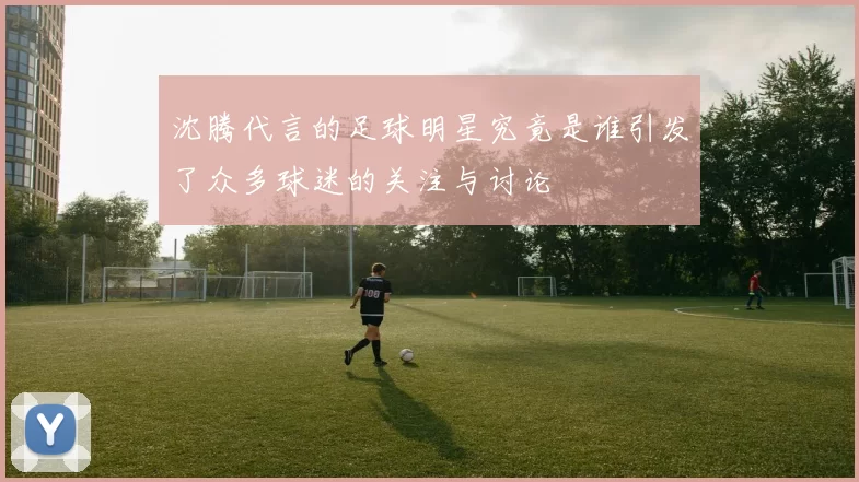 沈腾代言的足球明星究竟是谁引发了众多球迷的关注与讨论