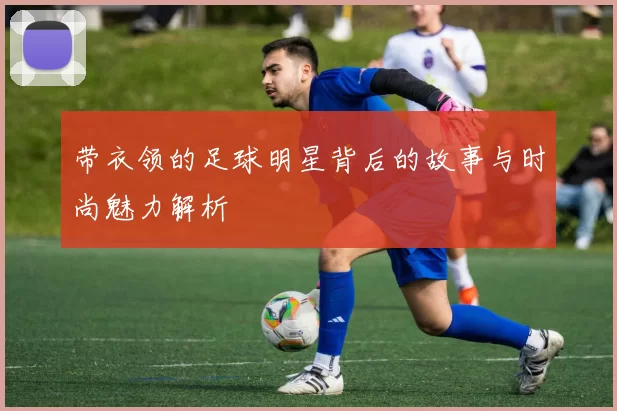 带衣领的足球明星背后的故事与时尚魅力解析