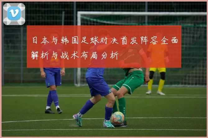 日本与韩国足球对决首发阵容全面解析与战术布局分析