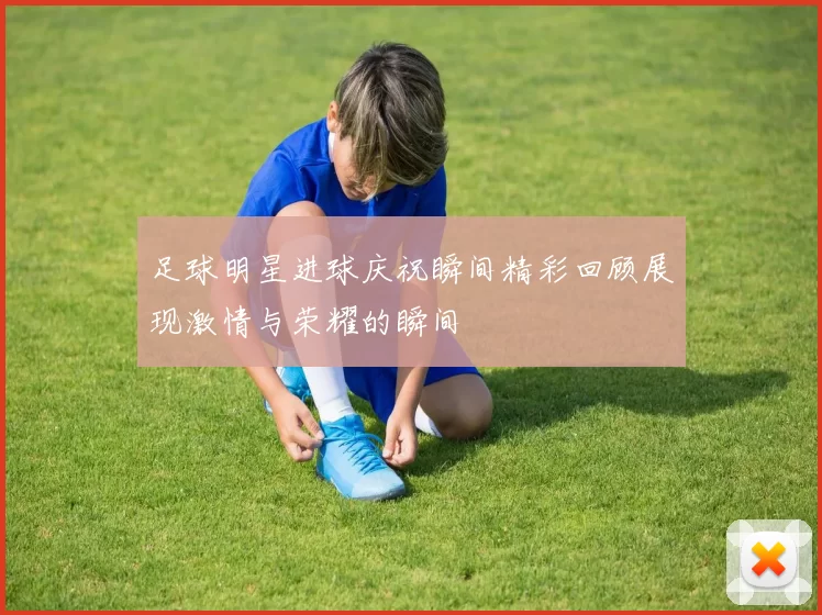 足球明星进球庆祝瞬间精彩回顾展现激情与荣耀的瞬间