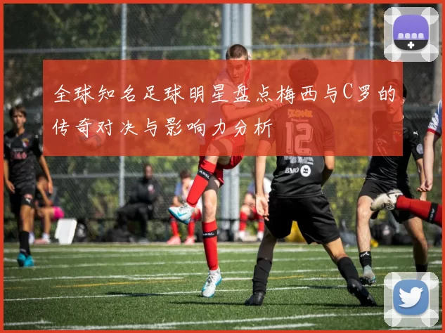 全球知名足球明星盘点梅西与C罗的传奇对决与影响力分析