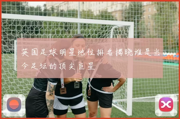 英国足球明星地位排名揭晓谁是当今足坛的顶尖巨星