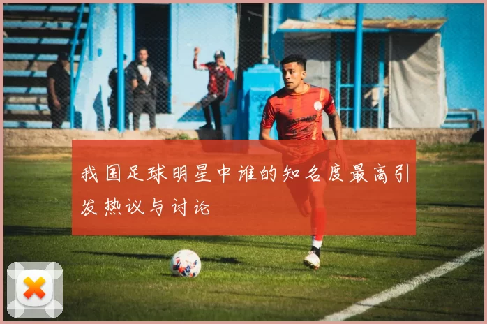 我国足球明星中谁的知名度最高引发热议与讨论