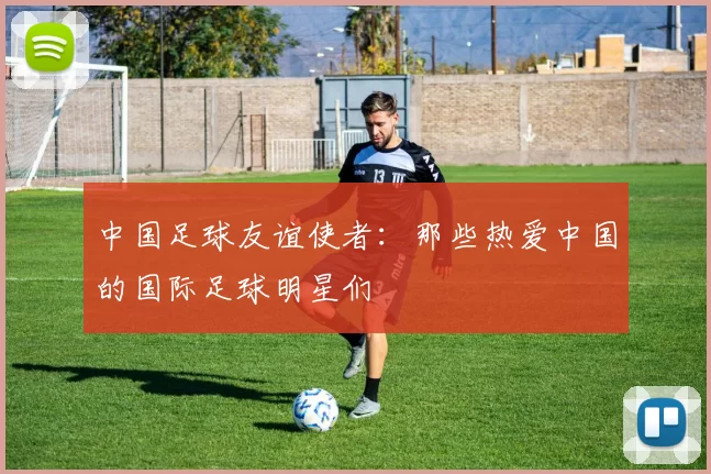 中国足球友谊使者：那些热爱中国的国际足球明星们