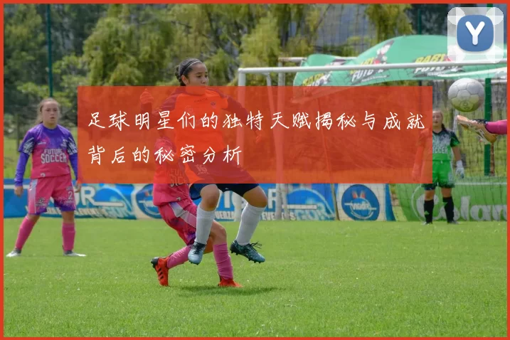 足球明星们的独特天赋揭秘与成就背后的秘密分析
