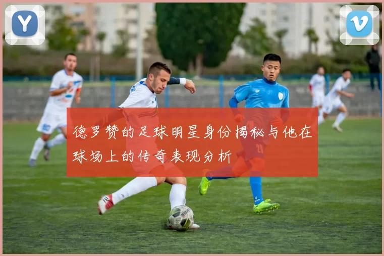 德罗赞的足球明星身份揭秘与他在球场上的传奇表现分析