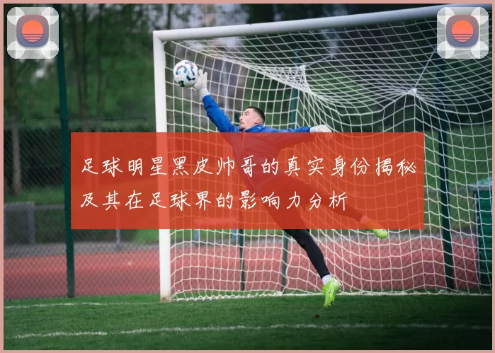 足球明星黑皮帅哥的真实身份揭秘及其在足球界的影响力分析