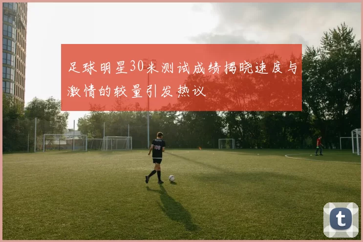 足球明星30米测试成绩揭晓速度与激情的较量引发热议