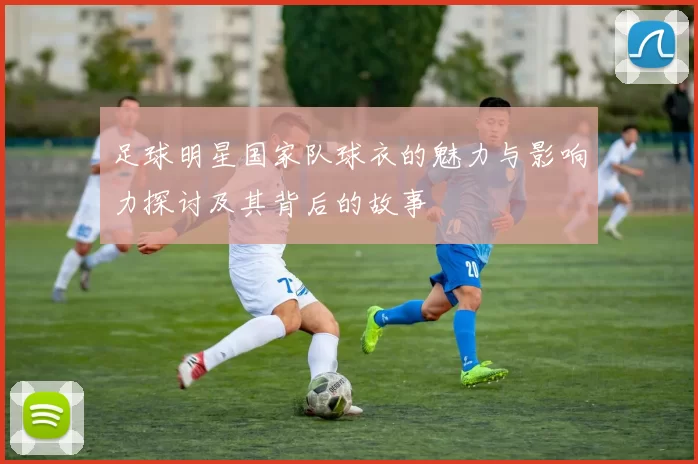 足球明星国家队球衣的魅力与影响力探讨及其背后的故事