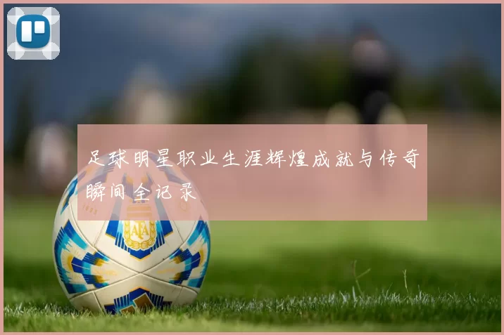 足球明星职业生涯辉煌成就与传奇瞬间全记录