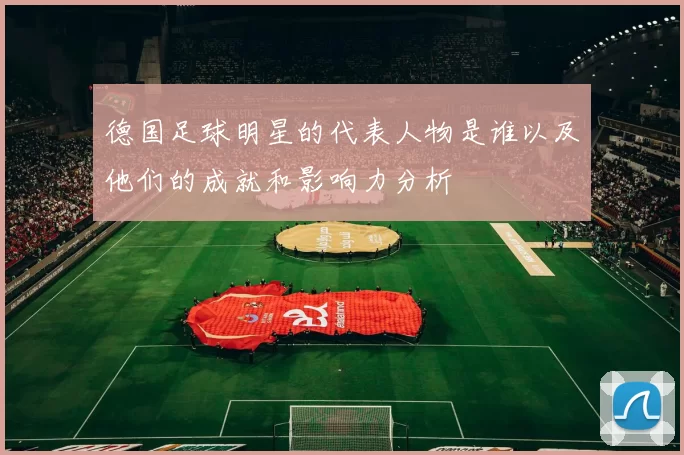 德国足球明星的代表人物是谁以及他们的成就和影响力分析