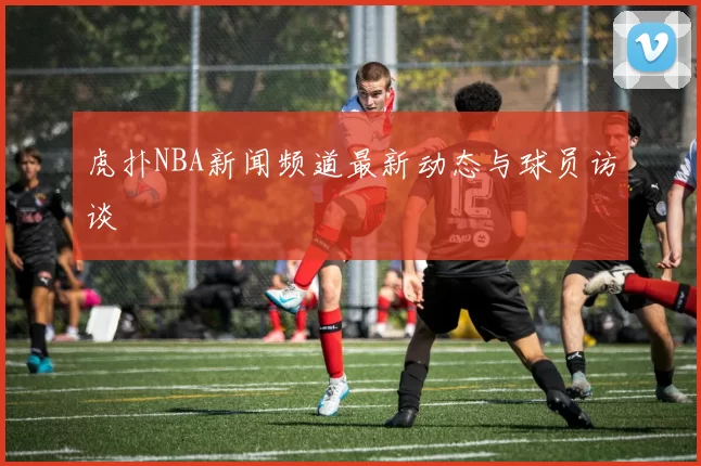 虎扑NBA新闻频道最新动态与球员访谈
