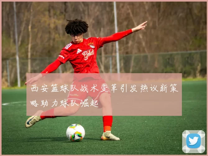 西安篮球队战术变革引发热议新策略助力球队崛起
