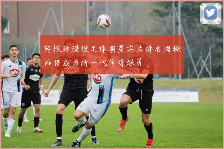 阿根廷现役足球明星实力排名揭晓谁将成为新一代传奇球员