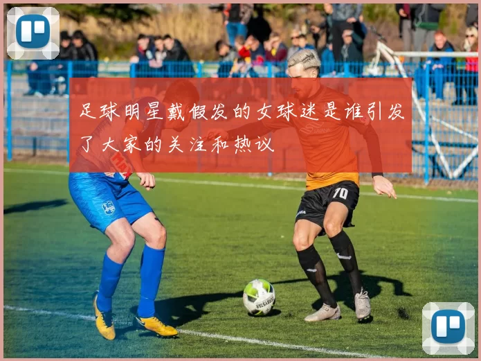 足球明星戴假发的女球迷是谁引发了大家的关注和热议