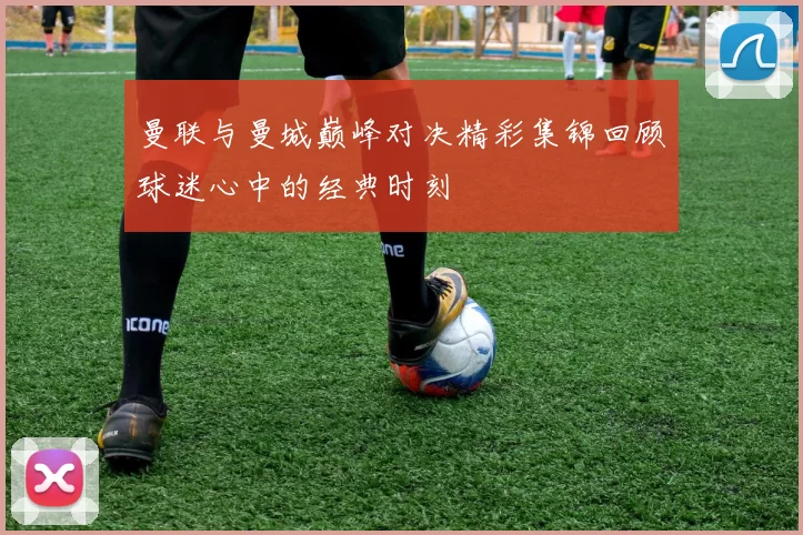 曼联与曼城巅峰对决精彩集锦回顾球迷心中的经典时刻