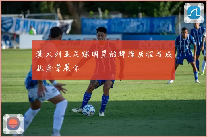 澳大利亚足球明星的辉煌历程与成就全景展示