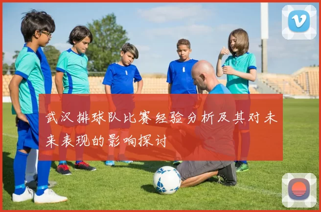 武汉排球队比赛经验分析及其对未来表现的影响探讨
