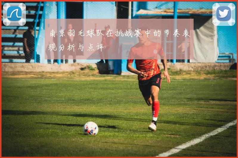 南京羽毛球队在挑战赛中的节奏表现分析与点评