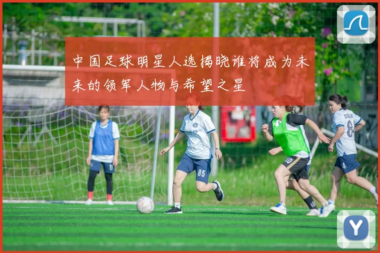 中国足球明星人选揭晓谁将成为未来的领军人物与希望之星