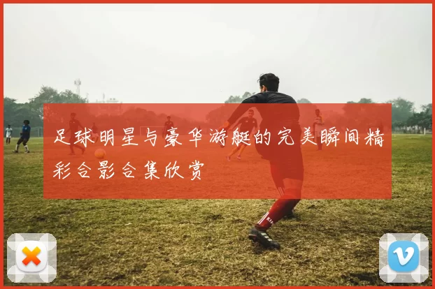 足球明星与豪华游艇的完美瞬间精彩合影合集欣赏