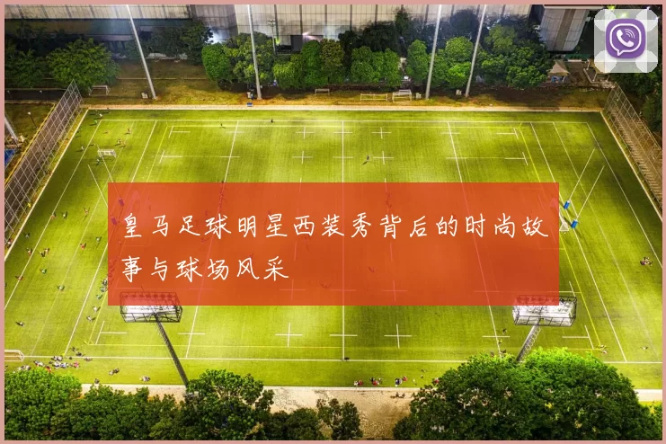 皇马足球明星西装秀背后的时尚故事与球场风采